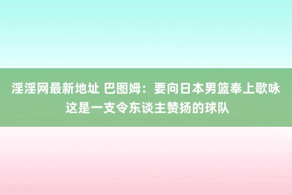 淫淫网最新地址 巴图姆：要向日本男篮奉上歌咏 这是一支令东谈主赞扬的球队