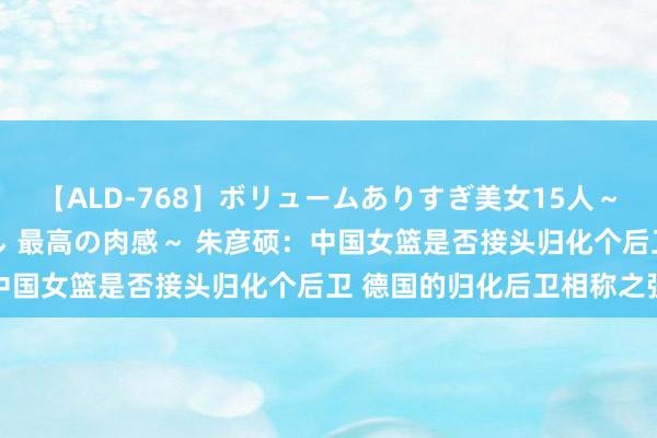 【ALD-768】ボリュームありすぎ美女15人～抱いて良し 抱かれて良し 最高の肉感～ 朱彦硕：中国女篮是否接头归化个后卫 德国的归化后卫相称之强