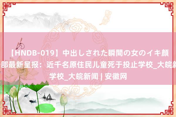 【HNDB-019】中出しされた瞬間の女のイキ顔 好意思内务部最新呈报：近千名原住民儿童死于投止学校_大皖新闻 | 安徽网