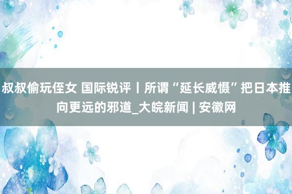 叔叔偷玩侄女 国际锐评丨所谓“延长威慑”把日本推向更远的邪道_大皖新闻 | 安徽网