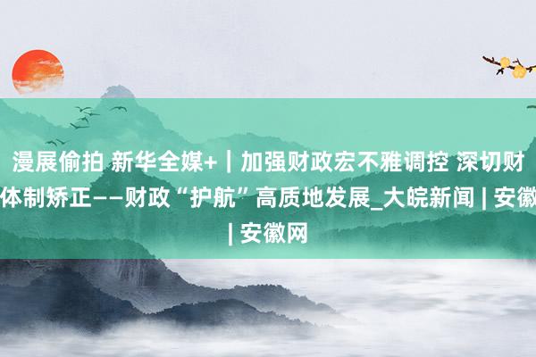 漫展偷拍 新华全媒+｜加强财政宏不雅调控 深切财税体制矫正——财政“护航”高质地发展_大皖新闻 | 安徽网