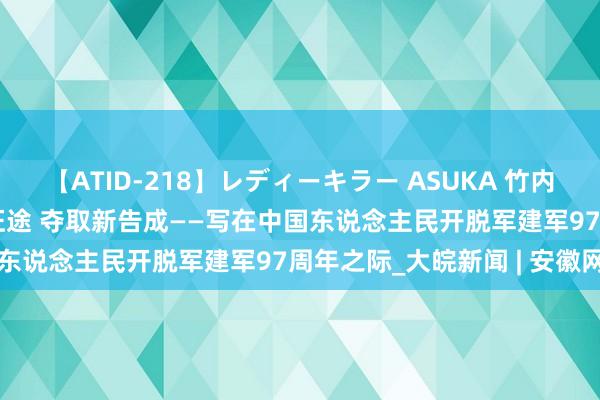 【ATID-218】レディーキラー ASUKA 竹内紗里奈 麻生ゆう 阔步新征途 夺取新告成——写在中国东说念主民开脱军建军97周年之际_大皖新闻 | 安徽网