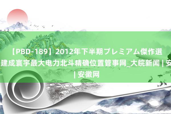 【PBD-189】2012年下半期プレミアム傑作選 新疆建成寰宇最大电力北斗精确位置管事网_大皖新闻 | 安徽网