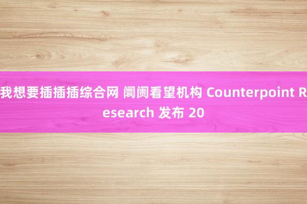 我想要插插插综合网 阛阓看望机构 Counterpoint Research 发布 20