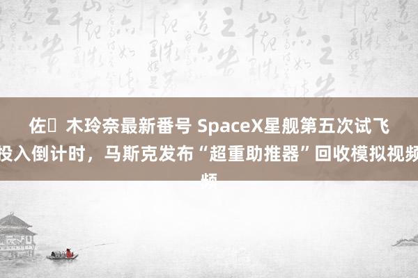 佐々木玲奈最新番号 SpaceX星舰第五次试飞投入倒计时，马斯克发布“超重助推器”回收模拟视频