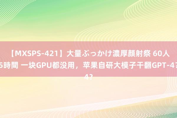 【MXSPS-421】大量ぶっかけ濃厚顔射祭 60人5時間 一块GPU都没用，苹果自研大模子干翻GPT-4？