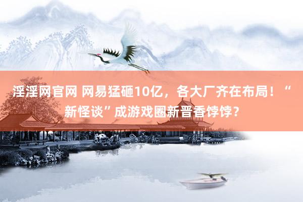 淫淫网官网 网易猛砸10亿，各大厂齐在布局！“新怪谈”成游戏圈新晋香饽饽？