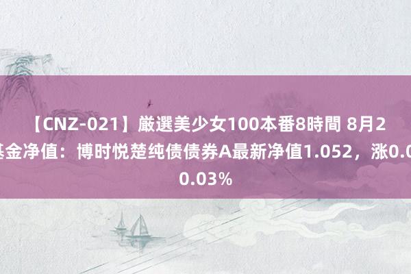 【CNZ-021】厳選美少女100本番8時間 8月2日基金净值：博时悦楚纯债债券A最新净值1.052，涨0.03%