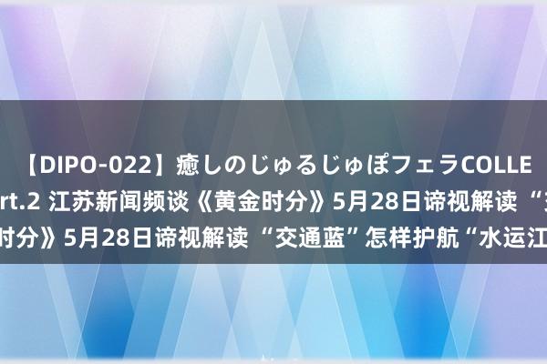 【DIPO-022】癒しのじゅるじゅぽフェラCOLLECTION50連発4時間 Part.2 江苏新闻频谈《黄金时分》5月28日谛视解读 “交通蓝”怎样护航“水运江苏”?