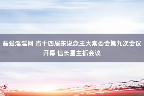 吾爱淫淫网 省十四届东说念主大常委会第九次会议开幕 信长星主抓会议