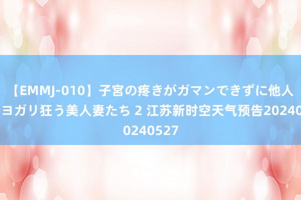 【EMMJ-010】子宮の疼きがガマンできずに他人棒でヨガリ狂う美人妻たち 2 江苏新时空天气预告20240527