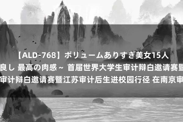 【ALD-768】ボリュームありすぎ美女15人～抱いて良し 抱かれて良し 最高の肉感～ 首届世界大学生审计辩白邀请赛暨江苏审计后生进校园行径 在南京审计大学举行