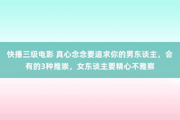 快播三级电影 真心念念要追求你的男东谈主，会有的3种推崇，女东谈主要精心不雅察