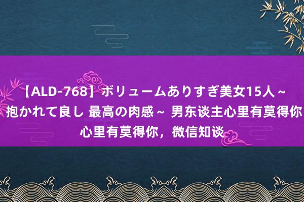 【ALD-768】ボリュームありすぎ美女15人～抱いて良し 抱かれて良し 最高の肉感～ 男东谈主心里有莫得你，微信知谈