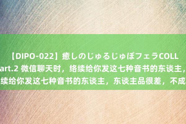 【DIPO-022】癒しのじゅるじゅぽフェラCOLLECTION50連発4時間 Part.2 微信聊天时，络续给你发这七种音书的东谈主，东谈主品很差，不成深交