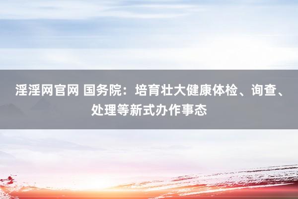 淫淫网官网 国务院：培育壮大健康体检、询查、处理等新式办作事态