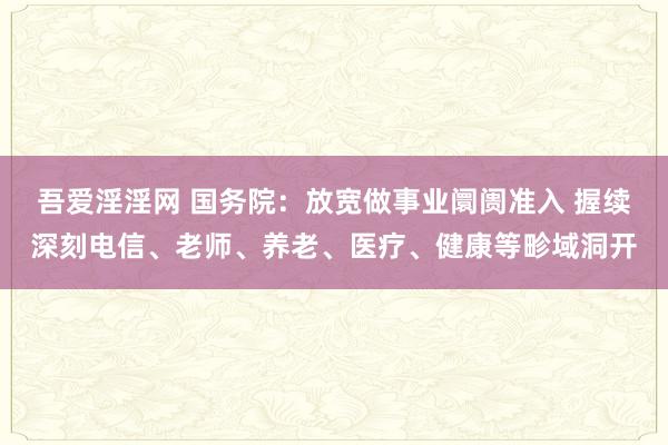 吾爱淫淫网 国务院：放宽做事业阛阓准入 握续深刻电信、老师、养老、医疗、健康等畛域洞开