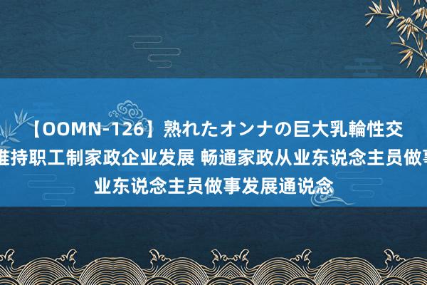 【OOMN-126】熟れたオンナの巨大乳輪性交集 国务院：维持职工制家政企业发展 畅通家政从业东说念主员做事发展通说念