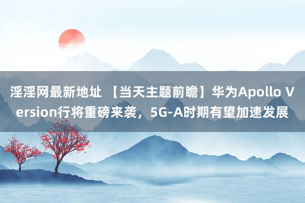 淫淫网最新地址 【当天主题前瞻】华为Apollo Version行将重磅来袭，5G-A时期有望加速发展