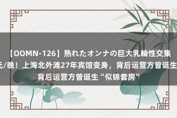 【OOMN-126】熟れたオンナの巨大乳輪性交集 最高8388元/晚！上海北外滩27年宾馆变身，背后运营方曾诞生“似锦套房”