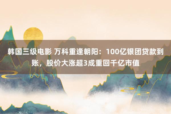 韩国三级电影 万科重逢朝阳：100亿银团贷款到账，股价大涨超3成重回千亿市值