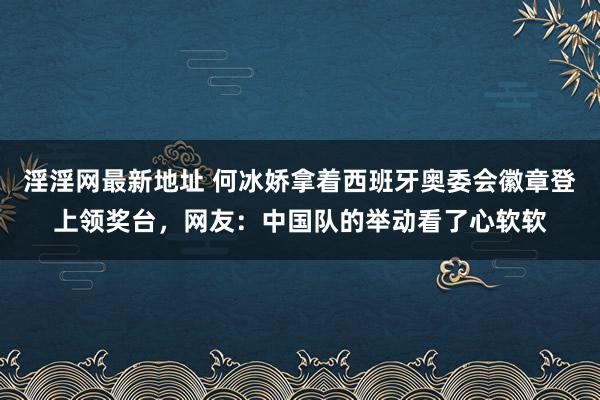 淫淫网最新地址 何冰娇拿着西班牙奥委会徽章登上领奖台，网友：中国队的举动看了心软软