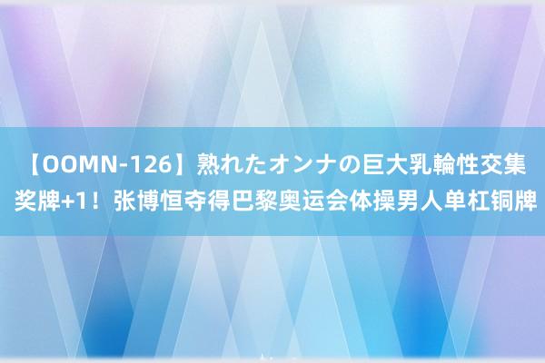 【OOMN-126】熟れたオンナの巨大乳輪性交集 奖牌+1！张博恒夺得巴黎奥运会体操男人单杠铜牌