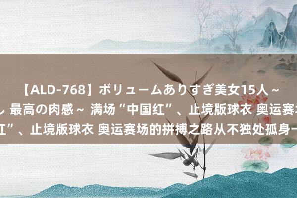 【ALD-768】ボリュームありすぎ美女15人～抱いて良し 抱かれて良し 最高の肉感～ 满场“中国红”、止境版球衣 奥运赛场的拼搏之路从不独处孤身一人