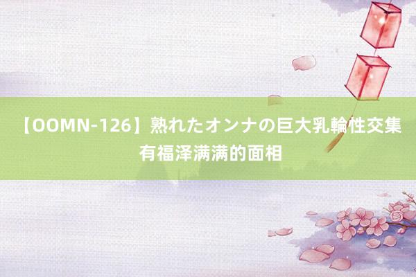 【OOMN-126】熟れたオンナの巨大乳輪性交集 有福泽满满的面相