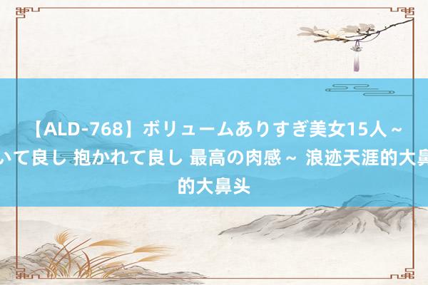 【ALD-768】ボリュームありすぎ美女15人～抱いて良し 抱かれて良し 最高の肉感～ 浪迹天涯的大鼻头