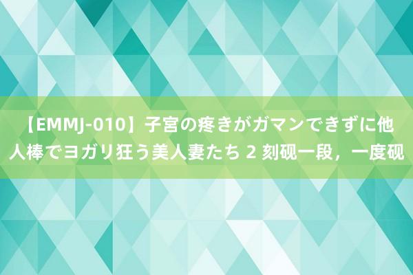 【EMMJ-010】子宮の疼きがガマンできずに他人棒でヨガリ狂う美人妻たち 2 刻砚一段，一度砚