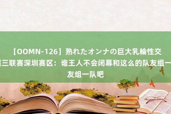 【OOMN-126】熟れたオンナの巨大乳輪性交集 超三联赛深圳赛区：谁王人不会闭幕和这么的队友组一队吧