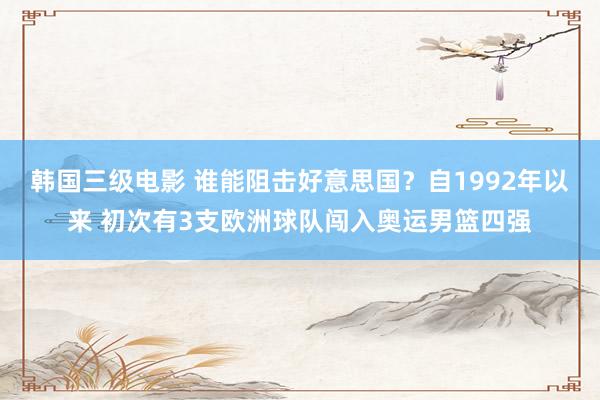 韩国三级电影 谁能阻击好意思国？自1992年以来 初次有3支欧洲球队闯入奥运男篮四强