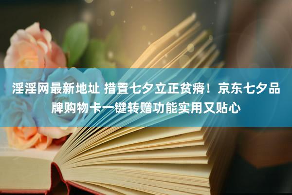 淫淫网最新地址 措置七夕立正贫瘠！京东七夕品牌购物卡一键转赠功能实用又贴心