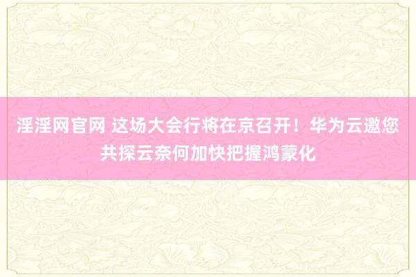 淫淫网官网 这场大会行将在京召开！华为云邀您共探云奈何加快把握鸿蒙化