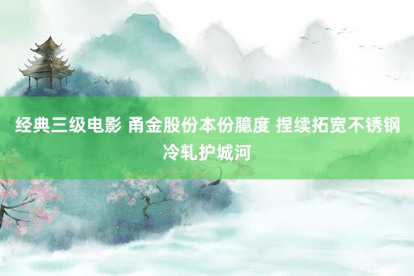 经典三级电影 甬金股份本份臆度 捏续拓宽不锈钢冷轧护城河