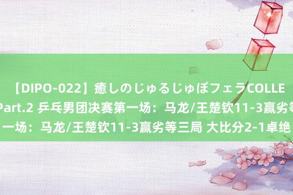 【DIPO-022】癒しのじゅるじゅぽフェラCOLLECTION50連発4時間 Part.2 乒乓男团决赛第一场：马龙/王楚钦11-3赢劣等三局 大比分2-1卓绝