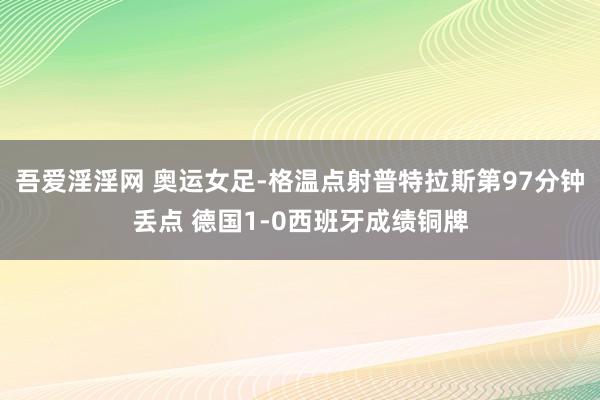 吾爱淫淫网 奥运女足-格温点射普特拉斯第97分钟丢点 德国1-0西班牙成绩铜牌