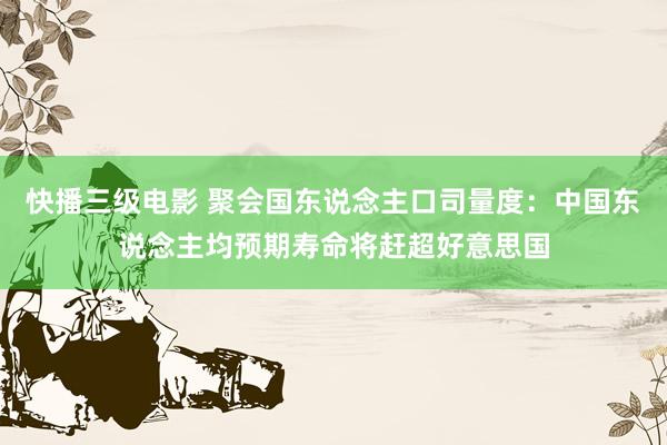 快播三级电影 聚会国东说念主口司量度：中国东说念主均预期寿命将赶超好意思国