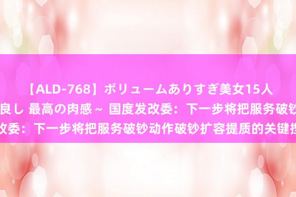 【ALD-768】ボリュームありすぎ美女15人～抱いて良し 抱かれて良し 最高の肉感～ 国度发改委：下一步将把服务破钞动作破钞扩容提质的关键捏手