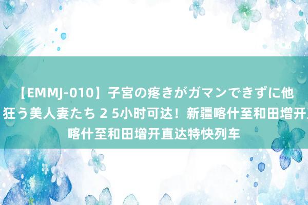 【EMMJ-010】子宮の疼きがガマンできずに他人棒でヨガリ狂う美人妻たち 2 5小时可达！新疆喀什至和田增开直达特快列车