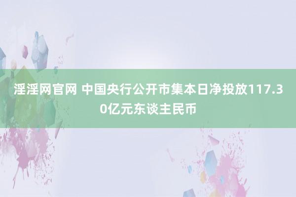 淫淫网官网 中国央行公开市集本日净投放117.30亿元东谈主民币