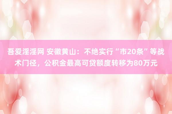 吾爱淫淫网 安徽黄山：不绝实行“市20条”等战术门径，公积金最高可贷额度转移为80万元