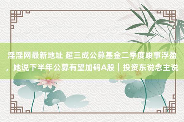 淫淫网最新地址 超三成公募基金二季度竣事浮盈，她说下半年公募有望加码A股︱投资东说念主说