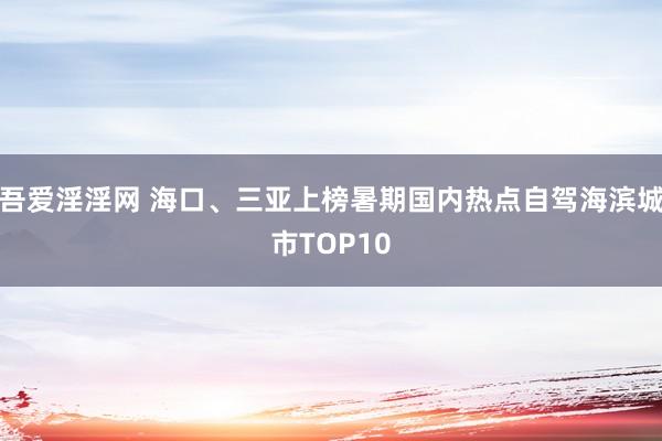 吾爱淫淫网 海口、三亚上榜暑期国内热点自驾海滨城市TOP10