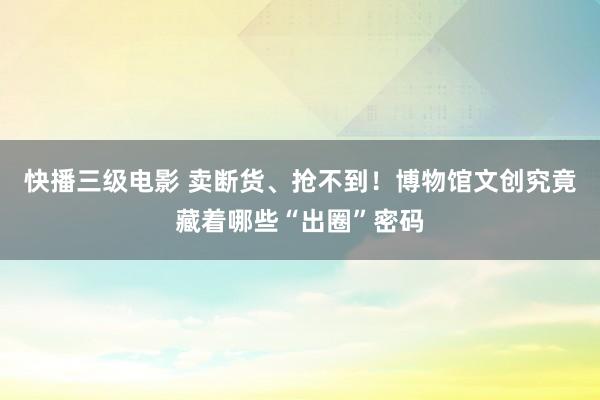 快播三级电影 卖断货、抢不到！博物馆文创究竟藏着哪些“出圈”密码