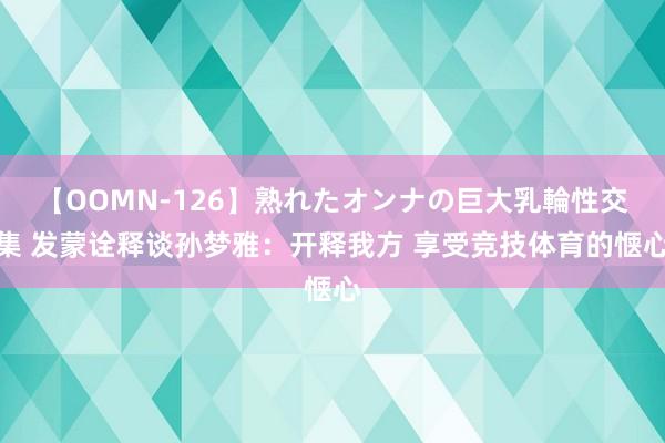 【OOMN-126】熟れたオンナの巨大乳輪性交集 发蒙诠释谈孙梦雅：开释我方 享受竞技体育的惬心