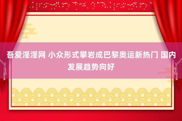 吾爱淫淫网 小众形式攀岩成巴黎奥运新热门 国内发展趋势向好