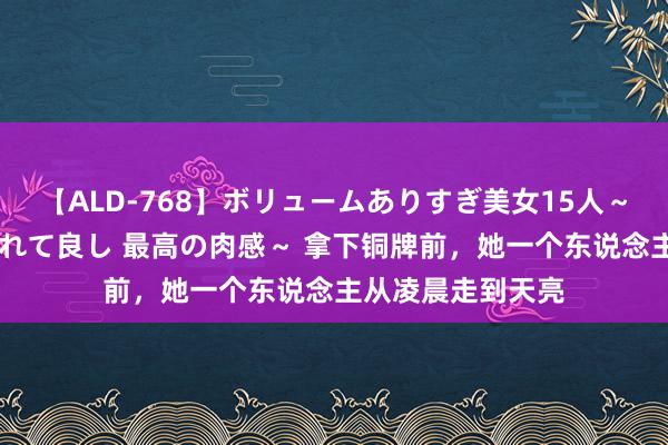 【ALD-768】ボリュームありすぎ美女15人～抱いて良し 抱かれて良し 最高の肉感～ 拿下铜牌前，她一个东说念主从凌晨走到天亮