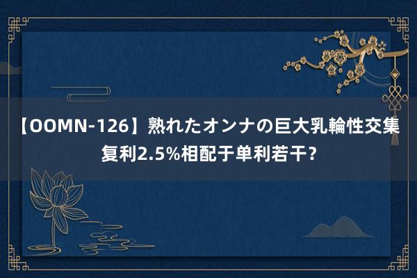 【OOMN-126】熟れたオンナの巨大乳輪性交集 复利2.5%相配于单利若干？